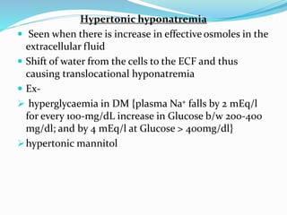 Hypertonic hyponatremia
 Seen when there is increase in effective osmoles in the
extracellular fluid
 Shift of water from the cells to the ECF and thus
causing translocational hyponatremia
 Ex-
 hyperglycaemia in DM {plasma Na+ falls by 2 mEq/l
for every 100-mg/dL increase in Glucose b/w 200-400
mg/dl; and by 4 mEq/l at Glucose > 400mg/dl}
hypertonic mannitol
 
