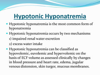 Hypotonic Hyponatremia
 Hypotonic hyponatremia is the most common form of
hyponatremia
 Hypotonic hyponatremia occurs by two mechanisms
1) impaired renal water excretion
2) excess water intake
 Hypotonic hyponatremia can be classified as
hypovolemic, euvolemic and hypervolemic on the
basis of ECF volume as assessed clinically by changes
in blood pressure and heart rate, edema, jugular
venous distension, skin turgor, mucous membranes.
 
