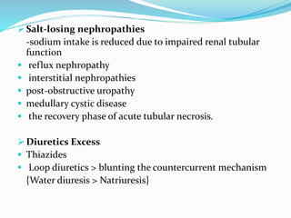  Salt-losing nephropathies
-sodium intake is reduced due to impaired renal tubular
function
 reflux nephropathy
 interstitial nephropathies
 post-obstructive uropathy
 medullary cystic disease
 the recovery phase of acute tubular necrosis.
 Diuretics Excess
 Thiazides
 Loop diuretics > blunting the countercurrent mechanism
{Water diuresis > Natriuresis}
 
