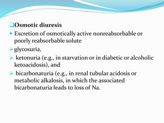 Osmotic diuresis
 Excretion of osmotically active nonreabsorbable or
poorly reabsorbable solute
glycosuria,
 ketonuria (e.g., in starvation or in diabetic or alcoholic
ketoacidosis), and
 bicarbonaturia (e.g., in renal tubular acidosis or
metabolic alkalosis, in which the associated
bicarbonaturia leads to loss of Na.
 