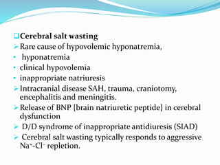 Cerebral salt wasting
Rare cause of hypovolemic hyponatremia,
• hyponatremia
• clinical hypovolemia
• inappropriate natriuresis
Intracranial disease SAH, trauma, craniotomy,
encephalitis and meningitis.
Release of BNP {brain natriuretic peptide} in cerebral
dysfunction
 D/D syndrome of inappropriate antidiuresis (SIAD)
 Cerebral salt wasting typically responds to aggressive
Na+-Cl– repletion.
 