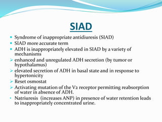 SIAD
 Syndrome of inappropriate antidiuresis (SIAD)
 SIAD more accurate term
 ADH is inappropriately elevated in SIAD by a variety of
mechanisms
 enhanced and unregulated ADH secretion (by tumor or
hypothalamus)
 elevated secretion of ADH in basal state and in response to
hypertonicity
 Reset osmostat
 Activating mutation of the V2 receptor permitting reabsorption
of water in absence of ADH.
• Natriuresis (increases ANP) in presence of water retention leads
to inappropriately concentrated urine.
 