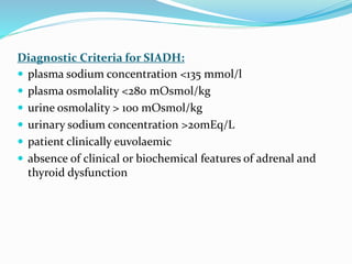 Diagnostic Criteria for SIADH:
 plasma sodium concentration <135 mmol/l
 plasma osmolality <280 mOsmol/kg
 urine osmolality > 100 mOsmol/kg
 urinary sodium concentration >20mEq/L
 patient clinically euvolaemic
 absence of clinical or biochemical features of adrenal and
thyroid dysfunction
 