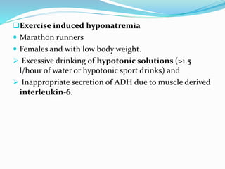 Exercise induced hyponatremia
 Marathon runners
 Females and with low body weight.
 Excessive drinking of hypotonic solutions (>1.5
l/hour of water or hypotonic sport drinks) and
 Inappropriate secretion of ADH due to muscle derived
interleukin-6.
 