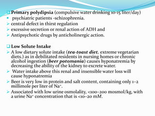 Primary polydipsia (compulsive water drinking 10-15 liter/day)
 psychiatric patients -schizophrenia.
 central defect in thirst regulation
 excessive secretion or renal action of ADH and
 Antipsychotic drugs by anticholinergic action.
Low Solute Intake
 A low dietary solute intake (tea-toast diet, extreme vegetarian
diets.) as in debilitated residents in nursing homes or chronic
alcohol ingestion (beer potomania) causes hyponatremia by
decreasing the ability of the kidney to excrete water.
 Water intake above this renal and insensible water loss will
cause hyponatremia
 Beer is very low in protein and salt content, containing only 1–2
millimole per liter of Na+.
 Associated with low urine osmolality, <100–200 mosmol/kg, with
a urine Na+ concentration that is <10–20 mM.
 