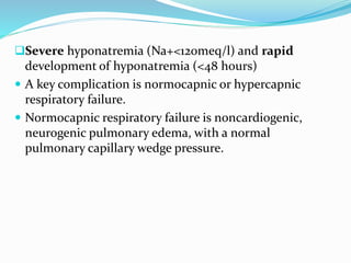 Severe hyponatremia (Na+<120meq/l) and rapid
development of hyponatremia (<48 hours)
 A key complication is normocapnic or hypercapnic
respiratory failure.
 Normocapnic respiratory failure is noncardiogenic,
neurogenic pulmonary edema, with a normal
pulmonary capillary wedge pressure.
 