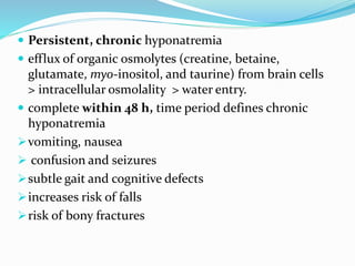  Persistent, chronic hyponatremia
 efflux of organic osmolytes (creatine, betaine,
glutamate, myo-inositol, and taurine) from brain cells
> intracellular osmolality > water entry.
 complete within 48 h, time period defines chronic
hyponatremia
vomiting, nausea
 confusion and seizures
subtle gait and cognitive defects
increases risk of falls
risk of bony fractures
 