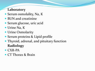 Laboratory
 Serum osmolality, Na, K
 BUN and creatinine
 Serum glucose, uric acid
 Urine Na, K
 Urine Osmolarity
 Serum proteins & Lipid profile
 Thyroid, adrenal, and pituitary function
Radiology
 CXR-PA
 CT Thorax & Brain
 