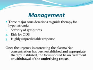 Management
 Three major considerations to guide therapy for
hyponatremia.
1. Severity of symptoms
2. Risk for ODS
3. Highly unpredictable response
Once the urgency in correcting the plasma Na+
concentration has been established and appropriate
therapy instituted, the focus should be on treatment
or withdrawal of the underlying cause.
 