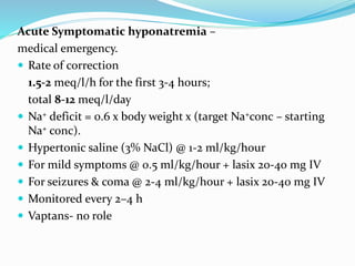 Acute Symptomatic hyponatremia –
medical emergency.
 Rate of correction
1.5-2 meq/l/h for the first 3-4 hours;
total 8-12 meq/l/day
 Na+ deficit = 0.6 x body weight x (target Na+conc – starting
Na+ conc).
 Hypertonic saline (3% NaCl) @ 1-2 ml/kg/hour
 For mild symptoms @ 0.5 ml/kg/hour + lasix 20-40 mg IV
 For seizures & coma @ 2-4 ml/kg/hour + lasix 20-40 mg IV
 Monitored every 2–4 h
 Vaptans- no role
 
