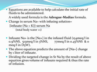  Equations are available to help calculate the initial rate of
fluids to be administered.
A widely used formula is the Adrogue-Madias formula.
 Change in serum Na+ with infusing solution=
[infusate (Na + K)]-serum Na
(total body water +1)
 Infusate Na+ is the [Na+] in the infused fluid (154meq/l in
0.9%NS, 513meq/l in 3%NS, 77meq/l in 0.45%NS & 0
meq/l in D5W).
 The above equation predicts the amount of [Na+] change
by 1 liter of infusate.
 Dividing the targeted change in Sr Na by the result of above
equation gives volume of infusate required & thus the rate
of infusion.
 