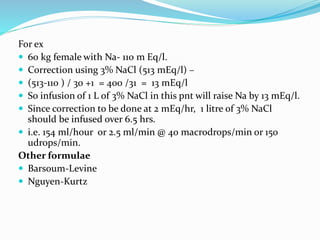 For ex
 60 kg female with Na- 110 m Eq/l.
 Correction using 3% NaCl (513 mEq/l) –
 (513-110 ) / 30 +1 = 400 /31 = 13 mEq/l
 So infusion of 1 L of 3% NaCl in this pnt will raise Na by 13 mEq/l.
 Since correction to be done at 2 mEq/hr, 1 litre of 3% NaCl
should be infused over 6.5 hrs.
 i.e. 154 ml/hour or 2.5 ml/min @ 40 macrodrops/min or 150
udrops/min.
Other formulae
 Barsoum-Levine
 Nguyen-Kurtz
 