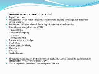 OSMOTIC DEMYELINATION SYNDROME
 Rapid correction
 movement of water out of the edematous neurons, causing shrinkage and disruption
myelin sheaths.
 Predisposed - chronic alcohol abuse, hepatic failure and malnutrition.
 Central pontine myelinolysis (CPM)
- quadriplegia
- pseudobulbar palsy
- seizures
- coma and death.
 Extra-pontine Myelinolysis
 Cerebellum
 Lateral geniculate body
 Thalamus
 Putamen
 Cerebral cortex
 Hyponatremia reinduced by Desmopressin acetate (DDAVP) and/or the administration
of free water, typically intravenous D5W;
 Goal is to prevent or reverse the development of ODS.
 