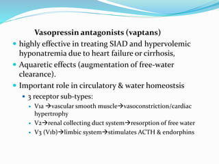 Vasopressin antagonists (vaptans)
 highly effective in treating SIAD and hypervolemic
hyponatremia due to heart failure or cirrhosis,
 Aquaretic effects (augmentation of free-water
clearance).
 Important role in circulatory & water homeostsis
 3 receptor sub-types:
 V1a vascular smooth musclevasoconstriction/cardiac
hypertrophy
 V2renal collecting duct systemresorption of free water
 V3 (V1b)limbic systemstimulates ACTH & endorphins
 