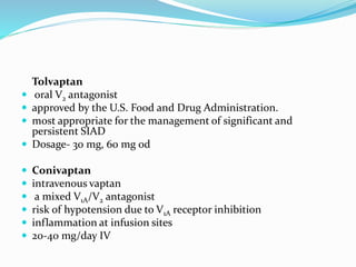 Tolvaptan
 oral V2 antagonist
 approved by the U.S. Food and Drug Administration.
 most appropriate for the management of significant and
persistent SIAD
 Dosage- 30 mg, 60 mg od
 Conivaptan
 intravenous vaptan
 a mixed V1A/V2 antagonist
 risk of hypotension due to V1A receptor inhibition
 inflammation at infusion sites
 20-40 mg/day IV
 
