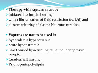  Therapy with vaptans must be
initiated in a hospital setting,
with a liberalization of fluid restriction (>2 L/d) and
close monitoring of plasma Na+ concentration.
 Vaptans are not to be used in
hypovolemic hyponatremia
acute hyponatremia
SIAD caused by activating mutation in vaopressin
receptor
Cerebral salt wasting
Psychogenic polydipsia
 