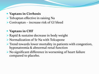  Vaptans in Cirrhosis
 Tolvaptan effective in raising Na
 Conivaptan – increase risk of GI bleed
 Vaptans in CHF
 Rapid & sustaine decrease in body weight
 Normalization of Sr Na with Tolcapone
 Trend towards lower mortality in patients with congestion,
hyponatremia & abnormal renal function
 No significant difference in worsening of heart failure
compared to placebo.
 