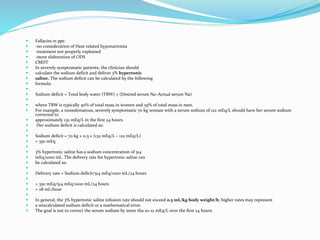  Fallacies in ppt:
 -no consideration of Heat related hyponatremia
 -treatment not properly explained
 -more elaboration of ODS
 CMDT
 In severely symptomatic patients, the clinician should
 calculate the sodium deficit and deliver 3% hypertonic
 saline. The sodium deficit can be calculated by the following
 formula:

 Sodium deficit = Total body water (TBW) × (Desired serum Na–Actual serum Na)

 where TBW is typically 50% of total mass in women and 55% of total mass in men.
 For example, a nonedematous, severely symptomatic 70 kg woman with a serum sodium of 122 mEq/L should have her serum sodium
corrected to
 approximately 132 mEq/L in the first 24 hours.
 Her sodium deficit is calculated as:

 Sodium deficit = 70 kg × 0.5 × (132 mEq/L – 122 mEq/L)
 = 350 mEq

 3% hypertonic saline has a sodium concentration of 514
 mEq/1000 mL. The delivery rate for hypertonic saline can
 be calculated as:

 Delivery rate = Sodium deficit/514 mEq/1000 mL/24 hours

 = 350 mEq/514 mEq/1000 mL/24 hours
 = 28 mL/hour

 In general, the 3% hypertonic saline infusion rate should not exceed 0.5 mL/kg body weight/h; higher rates may represent
 a miscalculated sodium deficit or a mathematical error.
 The goal is not to correct the serum sodium by more tha 10–12 mEq/L over the first 24 hours.
 