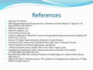 References
 Harrison 18th edition
 JAPI Hyponatremia and Hypernatremia : Disorders of Water Balance V Agrawal*, M
Agarwal Dec 2008; 956-60
 Medicine Updates 2012
 Medicine updates 2013
 Text book of critical care.
 Liamis G, Milionis H, Elisaf M. A review of drug-induced hyponatremia.Am J Kidney Dis
2008; 52 (1) : 144-53.
 Gennari FJ. Hypo–hypernatraemia: disorders of water balance.
 In:Davison AM, Cameron JS, Grünfeld JP, Kerr DNS, Ritz E, Winearls CG,eds.
 Oxford Textbook of Clinical Nephrology, 2nd Edition.
 Oxford University Press, Oxford, New Y ork, Tokyo: 1998: 175-89.
 Asadollahi K, Beeching N, Gill G. Hyponatraemia as a risk factor for hospital
mortality.QJM 2006;99(12):877-80.
 Rose BD, Black RM (eds): Clinical Problems in Nephrology, ed 1. Boston,Little, Brown,
1996, pp 3-17.
 Ellison DH, Berl T. Clinical practice. The syndrome of inappropriate antidiuresis. N Engl
J Med 2007;356:2064-72.
 