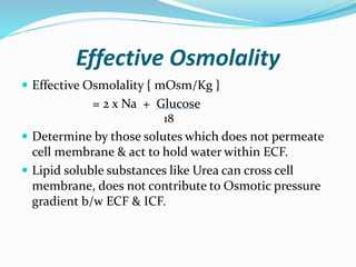 Effective Osmolality
 Effective Osmolality { mOsm/Kg }
= 2 x Na + Glucose
18
 Determine by those solutes which does not permeate
cell membrane & act to hold water within ECF.
 Lipid soluble substances like Urea can cross cell
membrane, does not contribute to Osmotic pressure
gradient b/w ECF & ICF.
 