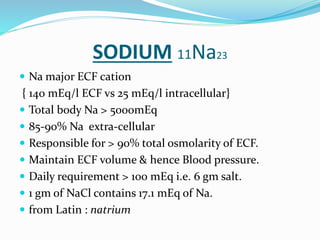 SODIUM 11Na23
 Na major ECF cation
{ 140 mEq/l ECF vs 25 mEq/l intracellular}
 Total body Na > 5000mEq
 85-90% Na extra-cellular
 Responsible for > 90% total osmolarity of ECF.
 Maintain ECF volume & hence Blood pressure.
 Daily requirement > 100 mEq i.e. 6 gm salt.
 1 gm of NaCl contains 17.1 mEq of Na.
 from Latin : natrium
 