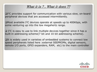 What it is ? , What it does ??
I2C provides support for communication with various slow, on-board
peripheral devices that are accessed intermittently.
Most available I2C devices operate at speeds up to 400Kbps, with
some venturing up into the low megahertz range.
 I2C is easy to use to link multiple devices together since it has a
built-in addressing scheme(7 bit and 10 bit addressing scheme).
It is widely used in varieties of embedded systems to connect low
speed peripherals listed here :external SEEPROMs, digital sensors,
remote I/O ports, GPIO expanders, RAM, etc) to the main controller
 