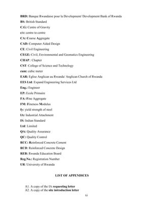 xi
BRD: Banque Rwandaise pour la Development/ Development Bank of Rwanda
BS: British Standard
C.G: Centre of Gravity
c/c: centre to centre
CA: Coarse Aggregate
CAD: Computer Aided Design
CE: Civil Engineering
CEGE: Civil, Environmental and Geomatics Engineering
CHAP.: Chapter
CST: College of Science and Technology
cum: cubic meter
EAR: Eglise Anglican au Rwanda/ Anglican Church of Rwanda
EES Ltd: Expand Engineering Services Ltd
Eng.: Engineer
EP: Ecole Primaire
FA: Fine Aggregate
FM: Fineness Modulus
fy: yield strength of steel
IA: Industrial Attachment
IS: Indian Standard
Ltd: Limited
QA: Quality Assurance
QC: Quality Control
RCC: Reinforced Concrete Cement
RCD: Reinforced Concrete Design
REB: Rwanda Education Board
Reg.No.: Registration Number
UR: University of Rwanda
LIST OF APPENDICES
A1. A copy of the IA requesting letter
A2. A copy of the site introduction letter
 