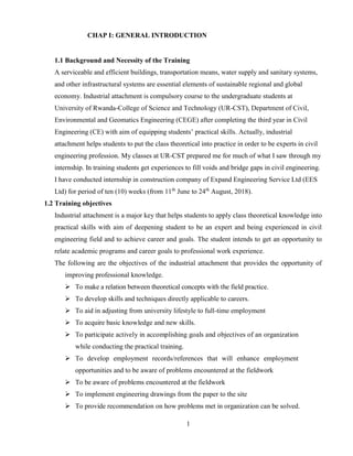 1
CHAP I: GENERAL INTRODUCTION
1.1 Background and Necessity of the Training
A serviceable and efficient buildings, transportation means, water supply and sanitary systems,
and other infrastructural systems are essential elements of sustainable regional and global
economy. Industrial attachment is compulsory course to the undergraduate students at
University of Rwanda-College of Science and Technology (UR-CST), Department of Civil,
Environmental and Geomatics Engineering (CEGE) after completing the third year in Civil
Engineering (CE) with aim of equipping students’ practical skills. Actually, industrial
attachment helps students to put the class theoretical into practice in order to be experts in civil
engineering profession. My classes at UR-CST prepared me for much of what I saw through my
internship. In training students get experiences to fill voids and bridge gaps in civil engineering.
I have conducted internship in construction company of Expand Engineering Service Ltd (EES
Ltd) for period of ten (10) weeks (from 11th
June to 24th
August, 2018).
1.2 Training objectives
Industrial attachment is a major key that helps students to apply class theoretical knowledge into
practical skills with aim of deepening student to be an expert and being experienced in civil
engineering field and to achieve career and goals. The student intends to get an opportunity to
relate academic programs and career goals to professional work experience.
The following are the objectives of the industrial attachment that provides the opportunity of
improving professional knowledge.
➢ To make a relation between theoretical concepts with the field practice.
➢ To develop skills and techniques directly applicable to careers.
➢ To aid in adjusting from university lifestyle to full-time employment
➢ To acquire basic knowledge and new skills.
➢ To participate actively in accomplishing goals and objectives of an organization
while conducting the practical training.
➢ To develop employment records/references that will enhance employment
opportunities and to be aware of problems encountered at the fieldwork
➢ To be aware of problems encountered at the fieldwork
➢ To implement engineering drawings from the paper to the site
➢ To provide recommendation on how problems met in organization can be solved.
 