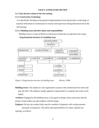 4
CHAP 2. LITERATURE REVIEW
2.1. Class theories related to the site training
2.1.1 Construction Technology
It is specifically focusing on the practical implementation level and provides a wide range of
essential information to communicate to masons and supervisors during theoretical and on the
job trainings.
2.1.1.1 Building team and their duties and responsibilities
Building Team is a team of efforts in which each of them has an important role to play.
Organisational structure of a building team
Figure 1:Organization structure of building team (Doran, 2009)
Building owner: The employer is the organisation or person who commissions the works and
pays the bills. The employer usually appoints a representative to organise the works on his
behalf.
Architect: Engaged by the building owner as his agent to design, advise and ensure that the
project is kept within cost and complies with the design.
Engineer: On any one contract there may be a number of engineers with varying amounts
and types of experience. The duties and responsibilities of a senior engineer are
typically, as follows:
 