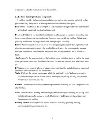 6
works and he takes his instructions from the architect.
2.1.1.2 Basic Building Parts and components
A building provides shelter against natural elements such as rain, sunshine and wind. It also
provides security and privacy. A building consists of the following basic parts
Foundation: Foundation is the lowest part of a structure below the ground level which transfers
all the loads (dead load, live load etc) to the soil.
Doors and windows: The main function of doors in a building is to serve us a connecting link
between internal parts and also to allow the free movement outside the building. Windows are
generally provided for the proper ventilation and lighting of a building.
Lintels: Actual frame of door or window is not strong enough to support the weight of the wall
above the strong enough to support the weight of the wall above the openings and a separate
structural element has, therefore to be introduced. This is known as lintel and is similar to a
beam.
Roofs: A roof is the uppermost part of the building whose main function is to enclose the space
and to protect the same from the effects of weather elements such as rain, sun, wind, heat, snow
etc.
DPC: damp proof course is a layer of waterproofing materials like asphalt, bitumen, waterproof
cement etc on which the walls are constructed.
Walls: Walls are the vertical members on which the roof finally rests. Walls are provided to
divide the floor space in the desired pattern. Walls provide privacy, security, and protects
from the sun, rain wind, cold etc.
Column: Columns are the isolated load bearing member which carry the axial compressive load
of a structure.
Plinth: The Portion of a building between the ground surrounding the building and the top floor
just above the ground is termed as plinth. Plinth is provided to prevent the surface water
from entering the building.
Building finishes: Building finishes include items like plastering, pointing, washing,
varnishing, painting, distempering etc.
 