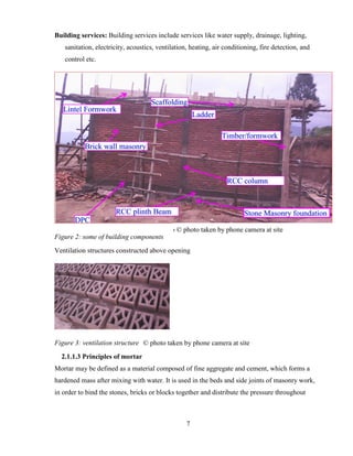 7
Building services: Building services include services like water supply, drainage, lighting,
sanitation, electricity, acoustics, ventilation, heating, air conditioning, fire detection, and
control etc.
Figure 2: some of building components
Ventilation structures constructed above opening
Figure 3: ventilation structure
2.1.1.3 Principles of mortar
Mortar may be defined as a material composed of fine aggregate and cement, which forms a
hardened mass after mixing with water. It is used in the beds and side joints of masonry work,
in order to bind the stones, bricks or blocks together and distribute the pressure throughout
So © photo taken by phone camera at site
F © photo taken by phone camera at site
 