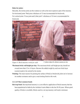 9
Rules for joints:
Basically, the mortar joints are the weakest as well as the most expensive part of the masonry.
For horizontal joints “Bed joint a thickness of 12 mm recommended for brickwork;
For vertical joints “Cross joint and Collar joint” a thickness of 10 mm is recommended for
brickwork.
Figure 4: Brick masonry works for walls
Maximum brick wall height per day: The maximum brick wall height per day should not
exceed more than 12 to 14 layers. Because the added weight by each new brick layer
(course) needs to be carried by the mortar.
Pointing: The main reasons for pointing the surface of block or brickwork joints are to increase
its weather resistance and to give a neat looking finish to the work.
2.1.1.4.5 Most common bonds
Rat trap bond: Rat trap bond masonry is a cost effective application of brick masonry that has
been popularized in India by the Architect Laurie Baker in the last 20-30 years. Where good
quality of bricks is available. Bricks used in a rat rap masonry wall need a minimum
© photo taken by phone camera at site
 