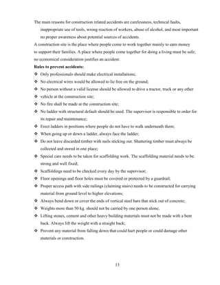 13
The main reasons for construction related accidents are carelessness, technical faults,
inappropriate use of tools, wrong reaction of workers, abuse of alcohol, and most important
no proper awareness about potential sources of accidents.
A construction site is the place where people come to work together mainly to earn money
to support their families. A place where people come together for doing a living must be safe;
no economical consideration justifies an accident.
Rules to prevent accidents:
❖ Only professionals should make electrical installations;
❖ No electrical wires would be allowed to lie free on the ground;
❖ No person without a valid license should be allowed to drive a tractor, truck or any other
❖ vehicle at the construction site;
❖ No fire shall be made at the construction site;
❖ No ladder with structural default should be used. The supervisor is responsible to order for
its repair and maintenance;
❖ Erect ladders in positions where people do not have to walk underneath them;
❖ When going up or down a ladder, always face the ladder;
❖ Do not leave discarded timber with nails sticking out. Shuttering timber must always be
collected and stored in one place;
❖ Special care needs to be taken for scaffolding work. The scaffolding material needs to be
strong and well fixed;
❖ Scaffoldings need to be checked every day by the supervisor;
❖ Floor openings and floor holes must be covered or protected by a guardrail;
❖ Proper access path with side railings (claiming stairs) needs to be constructed for carrying
material from ground level to higher elevations;
❖ Always bend down or cover the ends of vertical steel bars that stick out of concrete;
❖ Weights more than 50 kg. should not be carried by one person alone;
❖ Lifting stones, cement and other heavy building materials must not be made with a bent
back. Always lift the weight with a straight back;
❖ Prevent any material from falling down that could hurt people or could damage other
materials or construction.
 