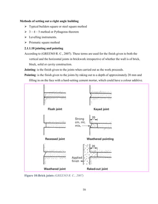 16
Methods of setting out a right angle building
➢ Typical builders square or steel square method
➢ 3 – 4 – 5 method or Pythagoras theorem
➢ Levelling instruments.
➢ Prismatic square method
2.1.1.10 jointing and pointing
According to (GREENO R. C., 2007). These terms are used for the finish given to both the
vertical and the horizontal joints in brickwork irrespective of whether the wall is of brick,
block, solid or cavity construction.
Jointing: is the finish given to the joints when carried out as the work proceeds.
Pointing: is the finish given to the joints by raking out to a depth of approximately 20 mm and
filling in on the face with a hard-setting cement mortar, which could have a colour additive.
Figure 10:Brick joints (GREENO R. C., 2007)
 