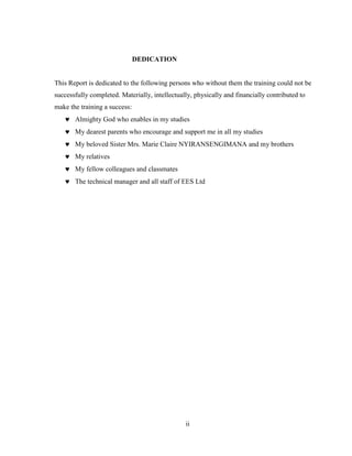 ii
DEDICATION
This Report is dedicated to the following persons who without them the training could not be
successfully completed. Materially, intellectually, physically and financially contributed to
make the training a success:
 Almighty God who enables in my studies
 My dearest parents who encourage and support me in all my studies
 My beloved Sister Mrs. Marie Claire NYIRANSENGIMANA and my brothers
 My relatives
 My fellow colleagues and classmates
 The technical manager and all staff of EES Ltd
 