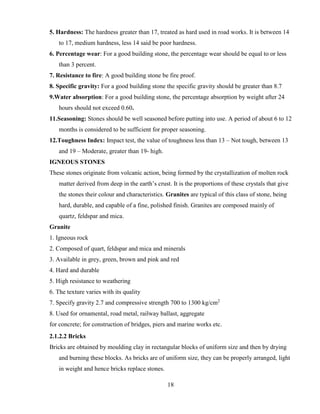 18
5. Hardness: The hardness greater than 17, treated as hard used in road works. It is between 14
to 17, medium hardness, less 14 said be poor hardness.
6. Percentage wear: For a good building stone, the percentage wear should be equal to or less
than 3 percent.
7. Resistance to fire: A good building stone be fire proof.
8. Specific gravity: For a good building stone the specific gravity should be greater than 8.7
9.Water absorption: For a good building stone, the percentage absorption by weight after 24
hours should not exceed 0.60.
11.Seasoning: Stones should be well seasoned before putting into use. A period of about 6 to 12
months is considered to be sufficient for proper seasoning.
12.Toughness Index: Impact test, the value of toughness less than 13 – Not tough, between 13
and 19 – Moderate, greater than 19- high.
IGNEOUS STONES
These stones originate from volcanic action, being formed by the crystallization of molten rock
matter derived from deep in the earth’s crust. It is the proportions of these crystals that give
the stones their colour and characteristics. Granites are typical of this class of stone, being
hard, durable, and capable of a fine, polished finish. Granites are composed mainly of
quartz, feldspar and mica.
Granite
1. Igneous rock
2. Composed of quart, feldspar and mica and minerals
3. Available in grey, green, brown and pink and red
4. Hard and durable
5. High resistance to weathering
6. The texture varies with its quality
7. Specify gravity 2.7 and compressive strength 700 to 1300 kg/cm2
8. Used for ornamental, road metal, railway ballast, aggregate
for concrete; for construction of bridges, piers and marine works etc.
2.1.2.2 Bricks
Bricks are obtained by moulding clay in rectangular blocks of uniform size and then by drying
and burning these blocks. As bricks are of uniform size, they can be properly arranged, light
in weight and hence bricks replace stones.
 