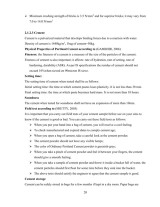 20
➢ Minimum crushing strength of bricks is 3.5 N/mm2
and for superior bricks; it may vary from
7.0 to 14.0 N/mm2
2.1.2.3 Cement
Cement is a pulverized material that develops binding forces due to a reaction with water.
Density of cement is 1440kg/m3
, 1bag of cement=50kg.
Physical Properties of Portland Cement according to (GAMBHIR, 2006)
Fineness: the fineness of a cement is a measure of the size of the particles of the cement.
Fineness of cement is also important; it affects: rate of hydration, rate of setting, rate of
hardening, durability (ASR). As per IS specifications the residue of cement should not
exceed 10%when sieved on 90micron IS sieve.
Setting time:
The setting time of cement when tested shall be as follows:
Initial setting time: the time at which cement pastes loses plasticity. It is not less than 30 min.
Final setting time: the time at which paste becomes hard mass. It is not more than 10 hours.
Soundness
The cement when tested for soundness shall not have an expansion of more than 10mm.
Field test according to (SHETTY, 2005)
It is important that you carry out field tests of your cement sample before use on your sites to
know if the cement is good or bad. You can carry out these field tests as follows:
➢ When you put your hand into a bag of cement, you will receive a cool feeling;
➢ To check manufactured and expired dates to comply cement age;
➢ When you open a bag of cement, take a careful look at the cement powder;
➢ The cement powder should not have any visible lumps;
➢ The color of Ordinary Portland Cement powder is greenish-grey;
➢ When you take a pinch of cement powder and feel it between your fingers, the cement
should give a smooth feeling;
➢ When you take a sample of cement powder and throw it inside a bucket full of water, the
cement particles should first float for some time before they sink into the bucket.
➢ The above tests should satisfy the engineer to agree that the cement sample is good.
Cement storage
Cement can be safely stored in bags for a few months if kept in a dry room. Paper bags are
 