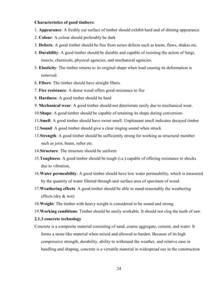24
Characteristics of good timbers:
1. Appearance: A freshly cut surface of timber should exhibit hard and of shining appearance.
2. Colour: A colour should preferably be dark
3. Defects: A good timber should be free from series defects such as knots, flaws, shakes etc.
4. Durability: A good timber should be durable and capable of resisting the action of fungi,
insects, chemicals, physical agencies, and mechanical agencies.
5. Elasticity: The timber returns to its original shape when load causing its deformation is
removed.
6. Fibers: The timber should have straight fibers.
7. Fire resistance: A dense wood offers good resistance to fire
8. Hardness: A good timber should be hard
9. Mechanical wear: A good timber should not deteriorate easily due to mechanical wear.
10.Shape: A good timber should be capable of retaining its shape during conversion.
11.Smell: A good timber should have sweet smell. Unpleasant smell indicates decayed timber
12.Sound: A good timber should give a clear ringing sound when struck
13.Strength: A good timber should be sufficiently strong for working as structural member
such as joist, beam, rafter etc.
14.Structure: The structure should be uniform
15.Toughness: A good timber should be tough (i.e.) capable of offering resistance to shocks
due to vibration;
16.Water permeability: A good timber should have low water permeability, which is measured
by the quantity of water filtered through unit surface area of specimen of wood.
17.Weathering effects: A good timber should be able to stand reasonably the weathering
effects (dry & wet)
18.Weight: The timber with heavy weight is considered to be sound and strong.
19.Working conditions: Timber should be easily workable. It should not clog the teeth of saw.
2.1.3 concrete technology
Concrete is a composite material consisting of sand, coarse aggregate, cement, and water. It
forms a stone like material when mixed and allowed to harden. Because of its high
compressive strength, durability, ability to withstand the weather, and relative ease in
handling and shaping, concrete is a versatile material in widespread use in the construction
 