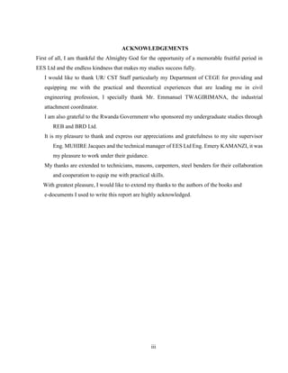 iii
ACKNOWLEDGEMENTS
First of all, I am thankful the Almighty God for the opportunity of a memorable fruitful period in
EES Ltd and the endless kindness that makes my studies success fully.
I would like to thank UR/ CST Staff particularly my Department of CEGE for providing and
equipping me with the practical and theoretical experiences that are leading me in civil
engineering profession, I specially thank Mr. Emmanuel TWAGIRIMANA, the industrial
attachment coordinator.
I am also grateful to the Rwanda Government who sponsored my undergraduate studies through
REB and BRD Ltd.
It is my pleasure to thank and express our appreciations and gratefulness to my site supervisor
Eng. MUHIRE Jacques and the technical manager of EES Ltd Eng. Emery KAMANZI, it was
my pleasure to work under their guidance.
My thanks are extended to technicians, masons, carpenters, steel benders for their collaboration
and cooperation to equip me with practical skills.
With greatest pleasure, I would like to extend my thanks to the authors of the books and
e-documents I used to write this report are highly acknowledged.
 