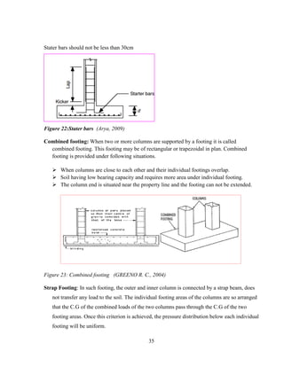 35
Stater bars should not be less than 30cm
Figure 22:Stater bars (Arya, 2009)
Combined footing: When two or more columns are supported by a footing it is called
combined footing. This footing may be of rectangular or trapezoidal in plan. Combined
footing is provided under following situations.
➢ When columns are close to each other and their individual footings overlap.
➢ Soil having low bearing capacity and requires more area under individual footing.
➢ The column end is situated near the property line and the footing can not be extended.
Figure 23: Combined footing (GREENO R. C., 2004)
Strap Footing: In such footing, the outer and inner column is connected by a strap beam, does
not transfer any load to the soil. The individual footing areas of the columns are so arranged
that the C.G of the combined loads of the two columns pass through the C.G of the two
footing areas. Once this criterion is achieved, the pressure distribution below each individual
footing will be uniform.
 