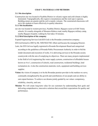 41
CHAP 3. MATERIALS AND METHODS
3.1. Site description
Construction site was located in Nyabihu District in volcanic region and cold climate is highly
dominated. Topographically, this region is mountainous and the rock type is igneous.
Building stones are granite and the soil is mainly volcanic. The constructed classrooms will
serve the students to learn effectively in quality education.
3.1.1 Site localization
our site was located in western province, Nyabihu District, Bigogwe sector at EAR Trinity
schools. It is nearby alongside of Musanze-Rubavu road, nearby Bigogwe military camp,
nearby Bigogwe hospital, walking by foot takes 10 minutes.
3.1.2 Brief description of the company
Expand Engineering Services Ltd (EES Ltd) is the Rwandan construction company.
EES Ltd formed in 2003 by Mr. NDUNGUTSE Albert and became the managing Director.
Later, the EES Ltd was legally registered in Rwanda Development Board and categorised
according to the guidelines of Rwanda Public Procurement Authority in order to bid the
tender document and execution of works. It is delivering services to the Rwanda society
countrywide with the aim of complying its objectives. There are many projects implemented
in the field of civil engineering like water supply systems, construction of affordable houses
known as 4 in 1, construction of schools, road construction, residential buildings, land
reclamation etc. it also the construction materials, tools, equipment and building services
supplier.
Vision: the vision of company is to be the Rwandan premier provider in the markets we serve,
continually strengthened by the growth and contributions of our people and our ability to
earn repeat business. To achieve our dreams jointly guided by our values: competency,
reliability, sincerity, and care.
Mission: We will create long-term value for our customers by understanding their goals and
delivering comprehensive, innovative solutions that exceed their expectations for quality and
performance.
 