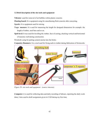 42
3.2 Brief description of the site tools and equipment
Vibrator: used for removal of air bubbles within plastic concrete.
Floating board: It is equipment using for smoothening flesh concrete after concreting.
Spade: It is equipment used for mixing
Tape measure: It is used for measuring the length for designed dimensions for example: the
length of timber, steel bars and so on.
Sprit level: It was used for levelling the timber, face of casting, checking vertical and horizontal
of masonry wall during construction.
Trowel: using for putting cement mortar into the bricks
Carpentry Hammers: It is a tool used for fixing nails to timber during fabrication of formworks
Figure 29: site tools and equipment (source:internet)
Computer: it is used for collecting data and daily recording of labours, reporting the daily work
done, I also used to draft assignment given in CAD during my free time.
 