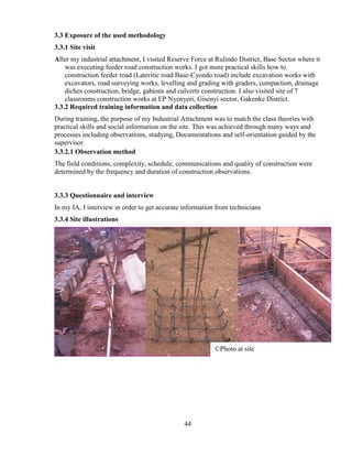 44
3.3 Exposure of the used methodology
3.3.1 Site visit
After my industrial attachment, I visited Reserve Force at Rulindo District, Base Sector where it
was executing feeder road construction works. I got more practical skills how to
construction feeder road (Lateritic road Base-Cyondo road) include excavation works with
excavators, road surveying works, levelling and grading with graders, compaction, drainage
diches construction, bridge, gabions and culverts construction. I also visited site of 7
classrooms construction works at EP Nyenyeri, Gisenyi sector, Gakenke District.
3.3.2 Required training information and data collection
During training, the purpose of my Industrial Attachment was to match the class theories with
practical skills and social information on the site. This was achieved through many ways and
processes including observations, studying, Documentations and self-orientation guided by the
supervisor.
3.3.2.1 Observation method
The field conditions, complexity, schedule, communications and quality of construction were
determined by the frequency and duration of construction observations.
3.3.3 Questionnaire and interview
In my IA, I interview in order to get accurate information from technicians
3.3.4 Site illustrations
©Photo at site
 