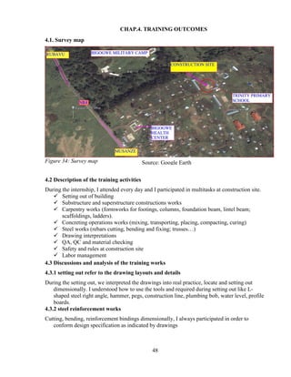 48
CHAP.4. TRAINING OUTCOMES
4.1. Survey map
Figure 34: Survey map
4.2 Description of the training activities
During the internship, I attended every day and I participated in multitasks at construction site.
✓ Setting out of building
✓ Substructure and superstructure constructions works
✓ Carpentry works (formworks for footings, columns, foundation beam, lintel beam;
scaffoldings, ladders).
✓ Concreting operations works (mixing, transporting, placing, compacting, curing)
✓ Steel works (rebars cutting, bending and fixing; trusses…)
✓ Drawing interpretations
✓ QA, QC and material checking
✓ Safety and rules at construction site
✓ Labor management
4.3 Discussions and analysis of the training works
4.3.1 setting out refer to the drawing layouts and details
During the setting out, we interpreted the drawings into real practice, locate and setting out
dimensionally. I understood how to use the tools and required during setting out like L-
shaped steel right angle, hammer, pegs, construction line, plumbing bob, water level, profile
boards.
4.3.2 steel reinforcement works
Cutting, bending, reinforcement bindings dimensionally, I always participated in order to
conform design specification as indicated by drawings
Source: Google Earth
 