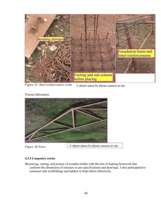 49
Figure 35: Steel reinforcement works
Trusses fabrication
Figure 36:Truss
4.3.3 Carpentry works
Measuring, cutting, and joinery of wooden timber with the aim of making formwork that
conform the dimension of structure as per specifications and drawings. I also participated to
construct safe scaffoldings and ladders to help labors effectively.
© photo taken by phone camera at site
© photo taken by phone camera at site
 