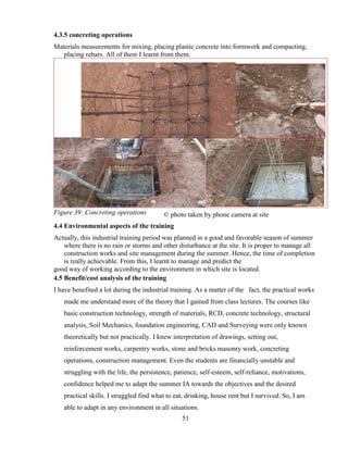 51
4.3.5 concreting operations
Materials measurements for mixing, placing plastic concrete into formwork and compacting,
placing rebars. All of them I learnt from them.
Figure 39: Concreting operations
4.4 Environmental aspects of the training
Actually, this industrial training period was planned in a good and favorable season of summer
where there is no rain or storms and other disturbance at the site. It is proper to manage all
construction works and site management during the summer. Hence, the time of completion
is really achievable. From this, I learnt to manage and predict the
good way of working according to the environment in which site is located.
4.5 Benefit/cost analysis of the training
I have benefited a lot during the industrial training. As a matter of the fact, the practical works
made me understand more of the theory that I gained from class lectures. The courses like
basic construction technology, strength of materials, RCD, concrete technology, structural
analysis, Soil Mechanics, foundation engineering, CAD and Surveying were only known
theoretically but not practically. I knew interpretation of drawings, setting out,
reinforcement works, carpentry works, stone and bricks masonry work, concreting
operations, construction management. Even the students are financially unstable and
struggling with the life, the persistence, patience, self-esteem, self-reliance, motivations,
confidence helped me to adapt the summer IA towards the objectives and the desired
practical skills. I struggled find what to eat, drinking, house rent but I survived. So, I am
able to adapt in any environment in all situations.
© photo taken by phone camera at site
 