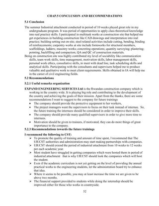 52
CHAP.5 CONCLUSION AND RECOMMENDATIONS
5.1 Conclusion
The summer Industrial attachment conducted in period of 10 weeks played great role in my
undergraduate program. It was period of opportunities to apply class theoretical knowledge
into real practice skills. I participated in multitask works at construction site that helped me
get experiences in building construction like CAD drawings and interpretation into real
practice; building setting out on site; steel related activities include cutting, bending, binding
of reinforcements; carpentry works at site include formworks for structural members,
scaffoldings, ladders; masonry works; concreting operations; quantity surveying; plastering;
pointing, backfilling and compaction; QA and QC of construction materials.
Being on construction site was highly contributed my level of sociability like communication
skills, team work skills, time management, motivation skills, labor management skills,
personal work ethics, consultative skills, to meet with dead line, task scheduling skills and
analytical skills. Participating with the consultants and supervisors helped me to produce
valuable and qualitative work to meet client requirements. Skills obtained in IA will help me
in the career of civil engineering fields.
5.2 Recommendations
5.2.1 Useful remarks organization
EXPAND ENGINEERING SERVICES Ltd is the Rwandan construction company which is
working in the country wide. It is playing big role and contributing to the development of
the country and achieving the goals of their mission. Apart from the thanks, there are some
recommendations I want to suggest to the company for future trainings
• The company should provide the protective equipment to her workers,
• The project managers want the supervisors to focus on their task instead of internee. So,
the future training the internees should be considered in order to improve their skills.
• The company should provide many qualified supervisors in order to give more time to
internees.
• Motivation should be given to trainees, if motivated, they can do more things of great
importance to the company.
5.2.3 Recommendations towards the future trainings
I recommend the following to CST:
➢ To promote the quality of training and amount of time spent, I recommend that The
UR/CST authorities and administration may start making partnerships with companies.
➢ UR/CST should extend the period of industrial attachment from 10 weeks to 12 weeks
per each academic year.
➢ Most student have struggled in getting companies which were hosted them in period of
industrial attachment that is why UR/CST should look the companies which will host
the student.
➢ Even if the academic curriculum is not yet getting on the level of providing the annual
practical works to the engineering students, let the administration board try to enhance
that idea.
➢ Where it seems to be possible, you may at least increase the time we are given to be
above two months.
➢ The financial support provided to students while doing the internship should be
improved either for those who works in countryside.
 