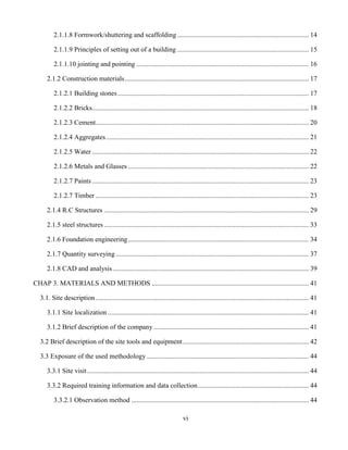 vi
2.1.1.8 Formwork/shuttering and scaffolding ............................................................................. 14
2.1.1.9 Principles of setting out of a building ............................................................................. 15
2.1.1.10 jointing and pointing ..................................................................................................... 16
2.1.2 Construction materials............................................................................................................ 17
2.1.2.1 Building stones................................................................................................................ 17
2.1.2.2 Bricks............................................................................................................................... 18
2.1.2.3 Cement............................................................................................................................. 20
2.1.2.4 Aggregates....................................................................................................................... 21
2.1.2.5 Water ............................................................................................................................... 22
2.1.2.6 Metals and Glasses .......................................................................................................... 22
2.1.2.7 Paints ............................................................................................................................... 23
2.1.2.7 Timber ............................................................................................................................. 23
2.1.4 R.C Structures ........................................................................................................................ 29
2.1.5 steel structures ........................................................................................................................ 33
2.1.6 Foundation engineering.......................................................................................................... 34
2.1.7 Quantity surveying ................................................................................................................. 37
2.1.8 CAD and analysis................................................................................................................... 39
CHAP 3. MATERIALS AND METHODS ............................................................................................ 41
3.1. Site description............................................................................................................................. 41
3.1.1 Site localization...................................................................................................................... 41
3.1.2 Brief description of the company........................................................................................... 41
3.2 Brief description of the site tools and equipment.......................................................................... 42
3.3 Exposure of the used methodology ............................................................................................... 44
3.3.1 Site visit.................................................................................................................................. 44
3.3.2 Required training information and data collection................................................................. 44
3.3.2.1 Observation method ........................................................................................................ 44
 