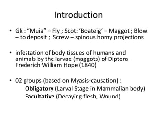 Introduction
• Gk : “Muia” – Fly ; Scot: ‘Boateig’ – Maggot ; Blow
– to deposit ; Screw – spinous horny projections
• infestation of body tissues of humans and
animals by the larvae (maggots) of Diptera –
Frederich William Hope (1840)
• 02 groups (based on Myasis-causation) :
Obligatory (Larval Stage in Mammalian body)
Facultative (Decaying flesh, Wound)

 