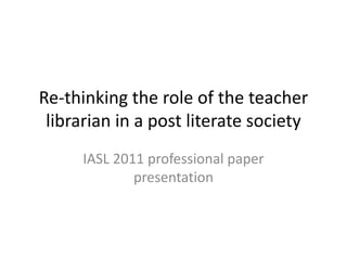 Re-thinking the role of the teacher librarian in a post literate society IASL 2011 professional paper presentation 